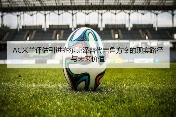AC米兰评估引进齐尔克泽替代吉鲁方案的现实路径与未来价值
